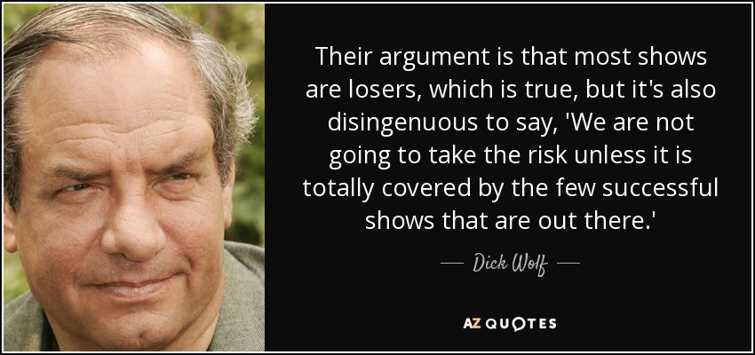 Their argument is that most shows are losers, which is true, but it's also disingenuous to say, 'We are not going to take the risk unless it is totally covered by the few successful shows that are out there.' - Dick Wolf
