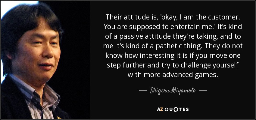 Their attitude is, 'okay, I am the customer. You are supposed to entertain me.' It's kind of a passive attitude they're taking, and to me it's kind of a pathetic thing. They do not know how interesting it is if you move one step further and try to challenge yourself with more advanced games. - Shigeru Miyamoto