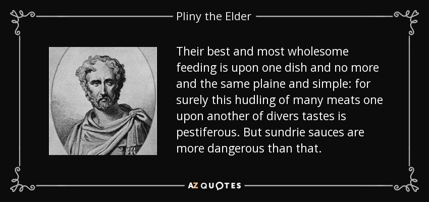 Their best and most wholesome feeding is upon one dish and no more and the same plaine and simple: for surely this hudling of many meats one upon another of divers tastes is pestiferous. But sundrie sauces are more dangerous than that. - Pliny the Elder