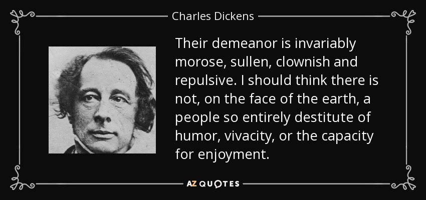 Their demeanor is invariably morose, sullen, clownish and repulsive. I should think there is not, on the face of the earth, a people so entirely destitute of humor, vivacity, or the capacity for enjoyment. - Charles Dickens