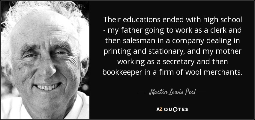 Their educations ended with high school - my father going to work as a clerk and then salesman in a company dealing in printing and stationary, and my mother working as a secretary and then bookkeeper in a firm of wool merchants. - Martin Lewis Perl