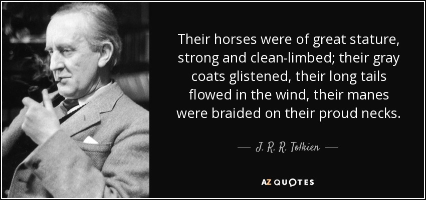 Their horses were of great stature, strong and clean-limbed; their gray coats glistened, their long tails flowed in the wind, their manes were braided on their proud necks. - J. R. R. Tolkien