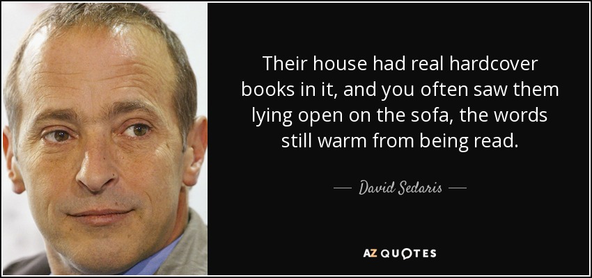 Their house had real hardcover books in it, and you often saw them lying open on the sofa, the words still warm from being read. - David Sedaris