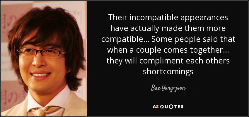 Their incompatible appearances have actually made them more compatible ... Some people said that when a couple comes together ... they will compliment each others shortcomings - Bae Yong-joon