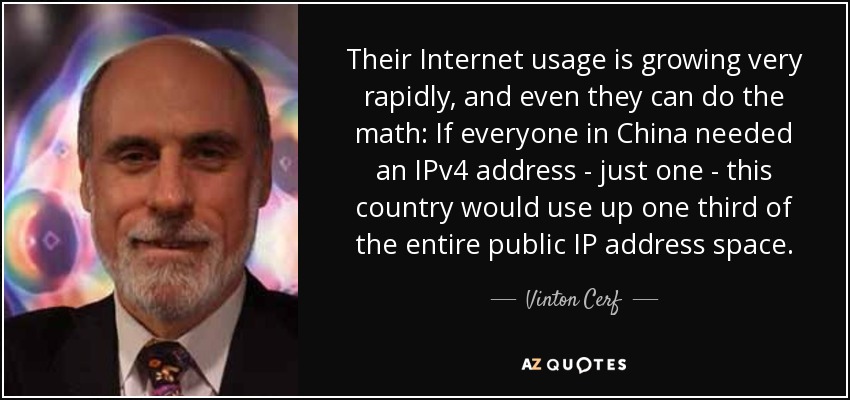 Their Internet usage is growing very rapidly, and even they can do the math: If everyone in China needed an IPv4 address - just one - this country would use up one third of the entire public IP address space. - Vinton Cerf