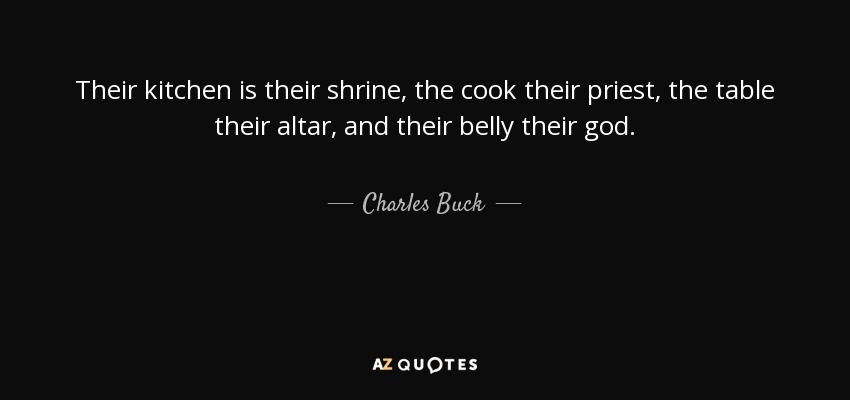 Their kitchen is their shrine, the cook their priest, the table their altar, and their belly their god. - Charles Buck