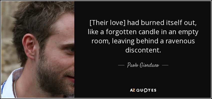 [Their love] had burned itself out, like a forgotten candle in an empty room, leaving behind a ravenous discontent. - Paolo Giordano