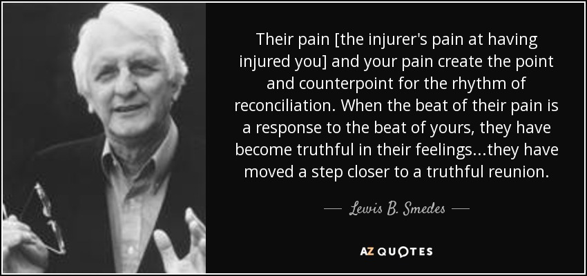 Their pain [the injurer's pain at having injured you] and your pain create the point and counterpoint for the rhythm of reconciliation. When the beat of their pain is a response to the beat of yours, they have become truthful in their feelings...they have moved a step closer to a truthful reunion. - Lewis B. Smedes