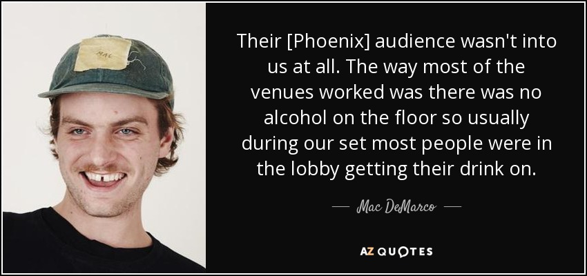 Their [Phoenix] audience wasn't into us at all. The way most of the venues worked was there was no alcohol on the floor so usually during our set most people were in the lobby getting their drink on. - Mac DeMarco