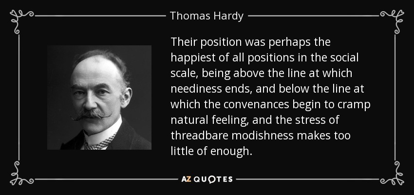 Their position was perhaps the happiest of all positions in the social scale, being above the line at which neediness ends, and below the line at which the convenances begin to cramp natural feeling, and the stress of threadbare modishness makes too little of enough. - Thomas Hardy