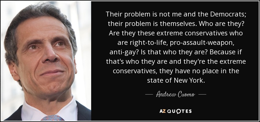 Their problem is not me and the Democrats; their problem is themselves. Who are they? Are they these extreme conservatives who are right-to-life, pro-assault-weapon, anti-gay? Is that who they are? Because if that's who they are and they're the extreme conservatives, they have no place in the state of New York. - Andrew Cuomo