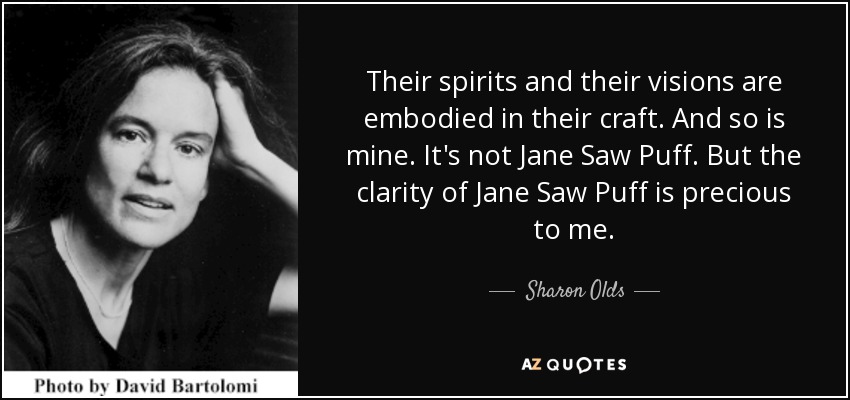 Their spirits and their visions are embodied in their craft. And so is mine. It's not Jane Saw Puff. But the clarity of Jane Saw Puff is precious to me. - Sharon Olds