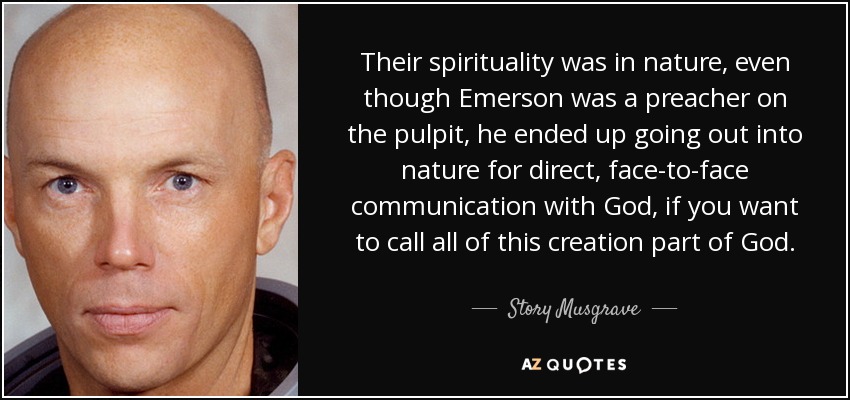 Their spirituality was in nature, even though Emerson was a preacher on the pulpit, he ended up going out into nature for direct, face-to-face communication with God, if you want to call all of this creation part of God. - Story Musgrave
