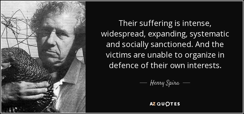 Their suffering is intense, widespread, expanding, systematic and socially sanctioned. And the victims are unable to organize in defence of their own interests. - Henry Spira