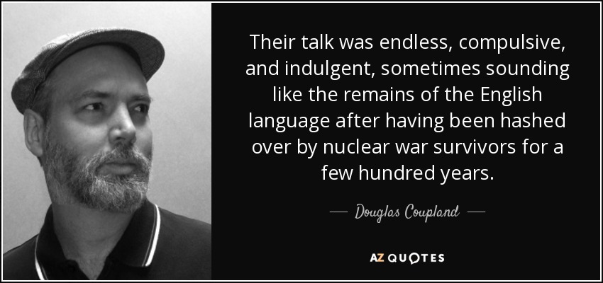 Their talk was endless, compulsive, and indulgent, sometimes sounding like the remains of the English language after having been hashed over by nuclear war survivors for a few hundred years. - Douglas Coupland