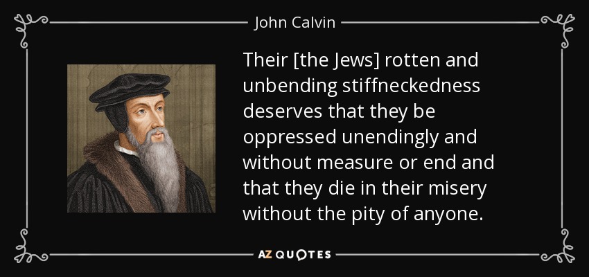 Their [the Jews] rotten and unbending stiffneckedness deserves that they be oppressed unendingly and without measure or end and that they die in their misery without the pity of anyone. - John Calvin
