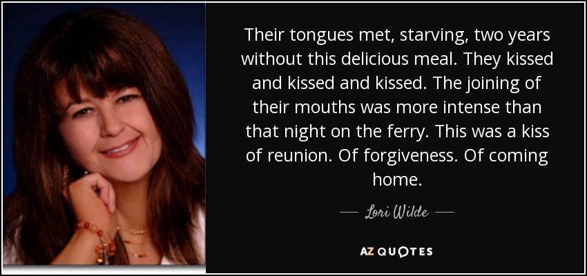 Their tongues met, starving, two years without this delicious meal. They kissed and kissed and kissed. The joining of their mouths was more intense than that night on the ferry. This was a kiss of reunion. Of forgiveness. Of coming home. - Lori Wilde