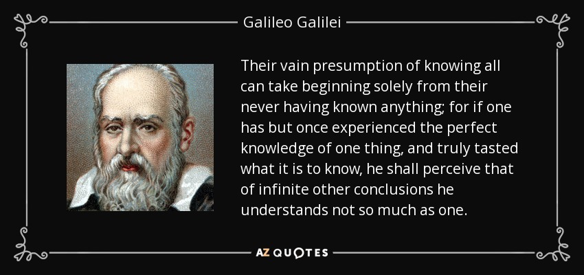 Their vain presumption of knowing all can take beginning solely from their never having known anything; for if one has but once experienced the perfect knowledge of one thing, and truly tasted what it is to know, he shall perceive that of infinite other conclusions he understands not so much as one. - Galileo Galilei