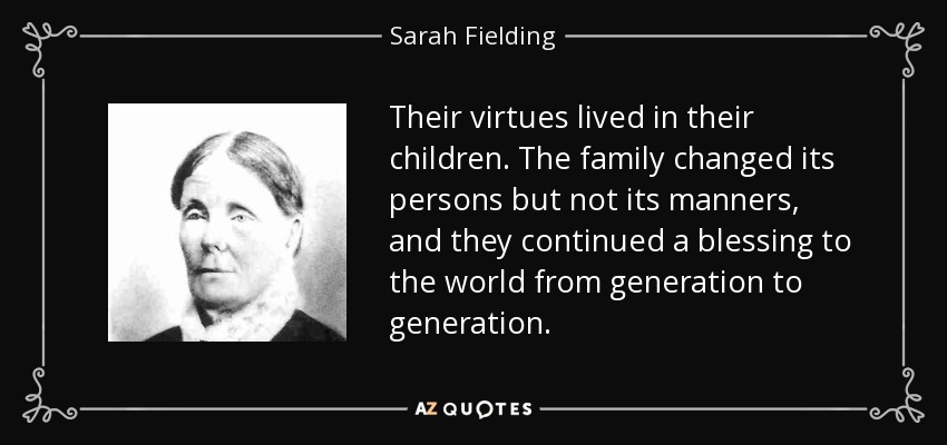 Their virtues lived in their children. The family changed its persons but not its manners, and they continued a blessing to the world from generation to generation. - Sarah Fielding