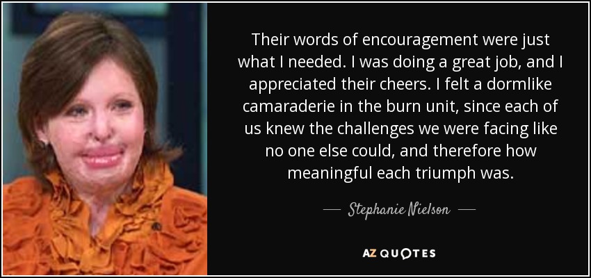 Their words of encouragement were just what I needed. I was doing a great job, and I appreciated their cheers. I felt a dormlike camaraderie in the burn unit, since each of us knew the challenges we were facing like no one else could, and therefore how meaningful each triumph was. - Stephanie Nielson