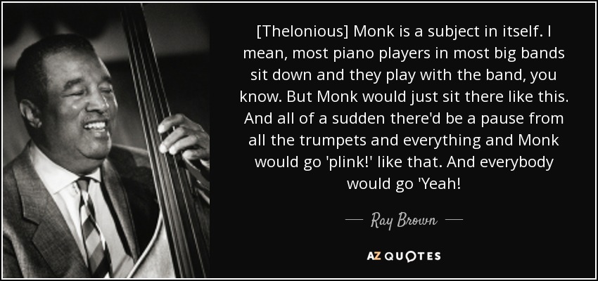 [Thelonious] Monk is a subject in itself. I mean, most piano players in most big bands sit down and they play with the band, you know. But Monk would just sit there like this. And all of a sudden there'd be a pause from all the trumpets and everything and Monk would go 'plink!' like that. And everybody would go 'Yeah! - Ray Brown