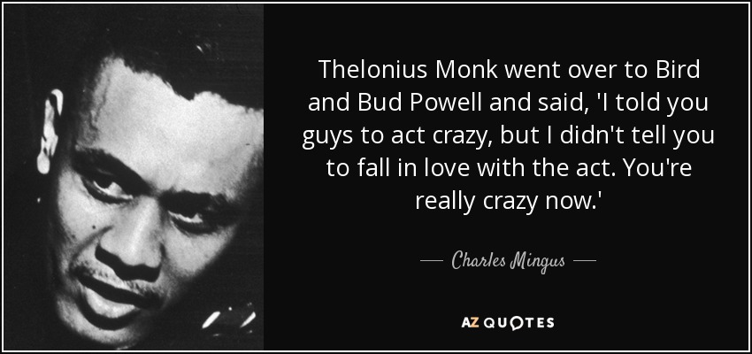 Thelonius Monk went over to Bird and Bud Powell and said, 'I told you guys to act crazy, but I didn't tell you to fall in love with the act. You're really crazy now.' - Charles Mingus