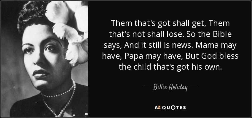 Them that's got shall get, Them that's not shall lose. So the Bible says, And it still is news. Mama may have, Papa may have, But God bless the child that's got his own. - Billie Holiday