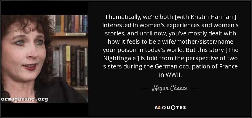 Thematically, we're both [with Kristin Hannah ] interested in women's experiences and women's stories, and until now, you've mostly dealt with how it feels to be a wife/mother/sister/name your poison in today's world. But this story [The Nightingale ] is told from the perspective of two sisters during the German occupation of France in WWII. - Megan Chance