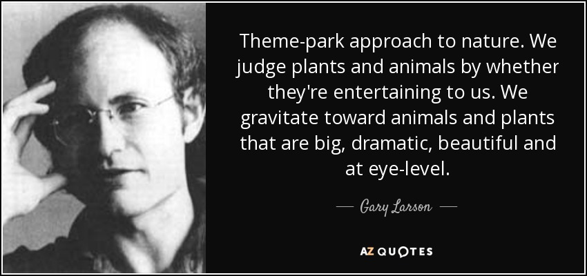 Theme-park approach to nature. We judge plants and animals by whether they're entertaining to us. We gravitate toward animals and plants that are big, dramatic, beautiful and at eye-level. - Gary Larson