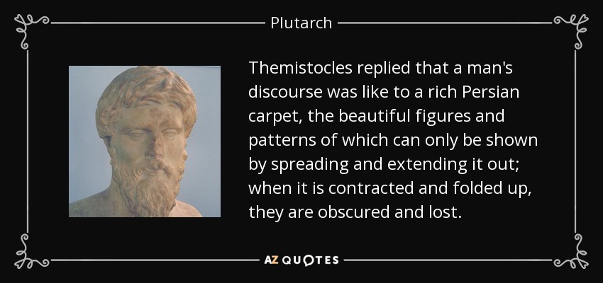 Themistocles replied that a man's discourse was like to a rich Persian carpet, the beautiful figures and patterns of which can only be shown by spreading and extending it out; when it is contracted and folded up, they are obscured and lost. - Plutarch