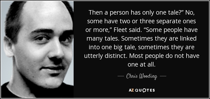 Then a person has only one tale?” No, some have two or three separate ones or more,” Fleet said. “Some people have many tales. Sometimes they are linked into one big tale, sometimes they are utterly distinct. Most people do not have one at all. - Chris Wooding