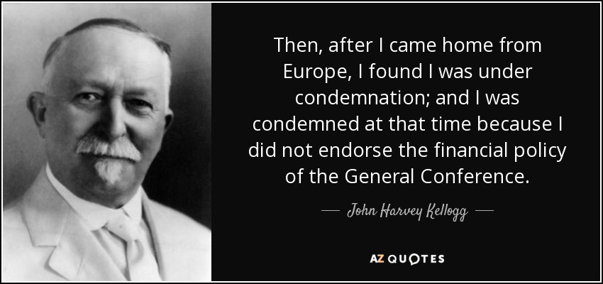 Then, after I came home from Europe, I found I was under condemnation; and I was condemned at that time because I did not endorse the financial policy of the General Conference. - John Harvey Kellogg