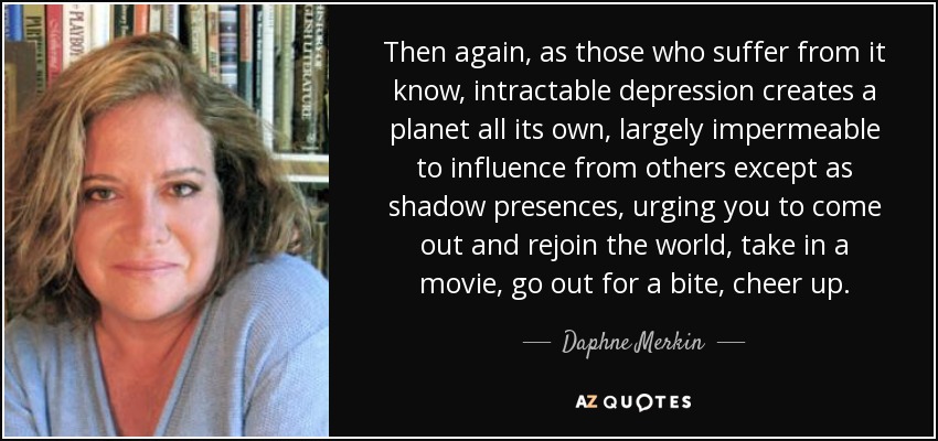 Then again, as those who suffer from it know, intractable depression creates a planet all its own, largely impermeable to influence from others except as shadow presences, urging you to come out and rejoin the world, take in a movie, go out for a bite, cheer up. - Daphne Merkin
