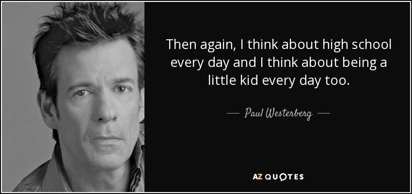 Then again, I think about high school every day and I think about being a little kid every day too. - Paul Westerberg