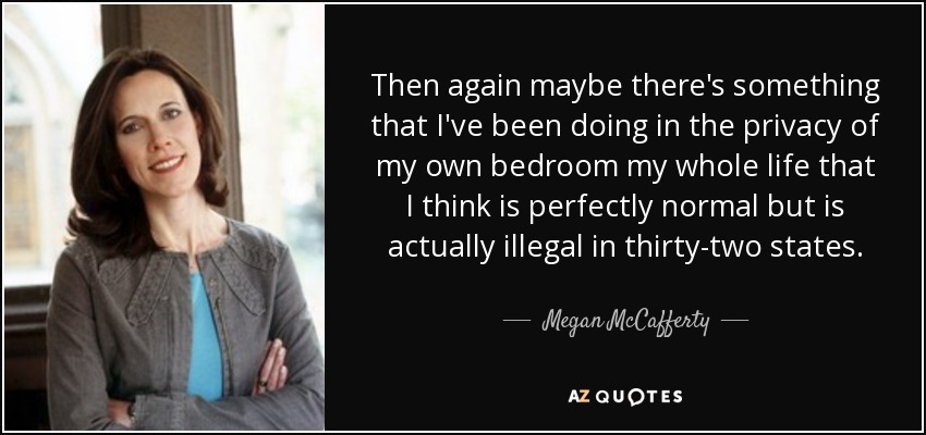 Then again maybe there's something that I've been doing in the privacy of my own bedroom my whole life that I think is perfectly normal but is actually illegal in thirty-two states. - Megan McCafferty