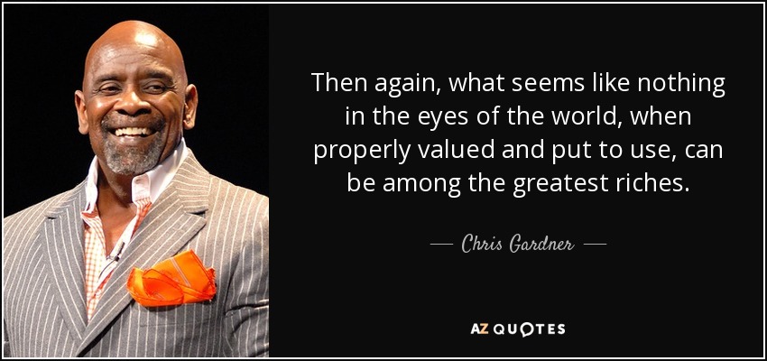 Then again, what seems like nothing in the eyes of the world, when properly valued and put to use, can be among the greatest riches. - Chris Gardner