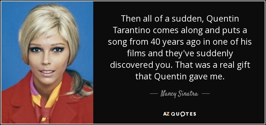 Then all of a sudden, Quentin Tarantino comes along and puts a song from 40 years ago in one of his films and they've suddenly discovered you. That was a real gift that Quentin gave me. - Nancy Sinatra