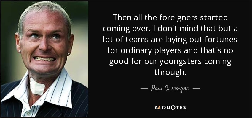 Then all the foreigners started coming over. I don't mind that but a lot of teams are laying out fortunes for ordinary players and that's no good for our youngsters coming through. - Paul Gascoigne