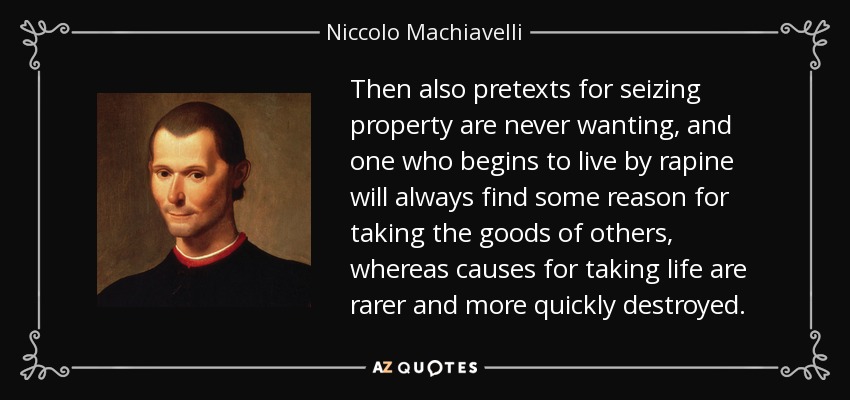 Then also pretexts for seizing property are never wanting, and one who begins to live by rapine will always find some reason for taking the goods of others, whereas causes for taking life are rarer and more quickly destroyed. - Niccolo Machiavelli