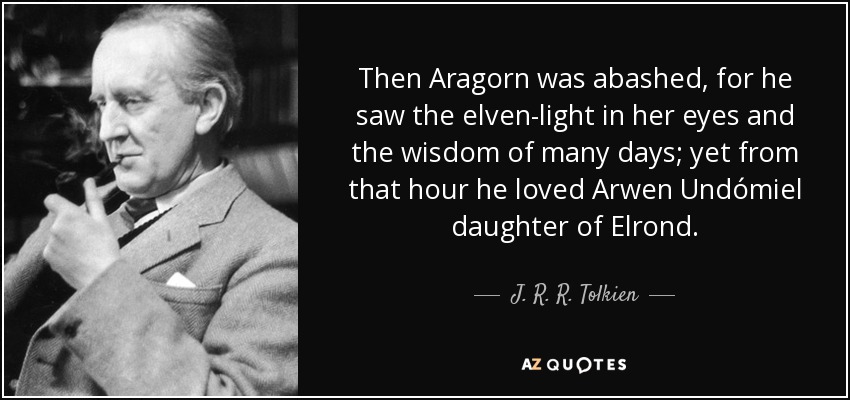Then Aragorn was abashed, for he saw the elven-light in her eyes and the wisdom of many days; yet from that hour he loved Arwen Undómiel daughter of Elrond. - J. R. R. Tolkien