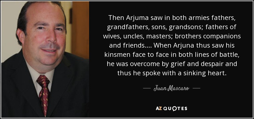 Then Arjuma saw in both armies fathers, grandfathers, sons, grandsons; fathers of wives, uncles, masters; brothers companions and friends. . . . When Arjuna thus saw his kinsmen face to face in both lines of battle, he was overcome by grief and despair and thus he spoke with a sinking heart. - Juan Mascaro