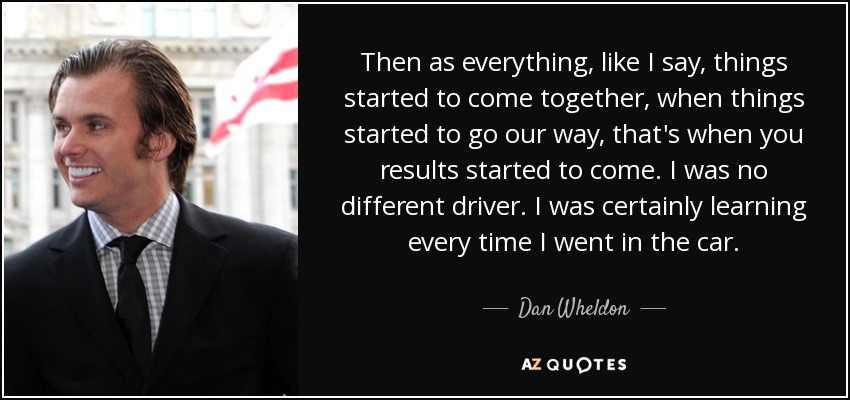 Then as everything, like I say, things started to come together, when things started to go our way, that's when you results started to come. I was no different driver. I was certainly learning every time I went in the car. - Dan Wheldon