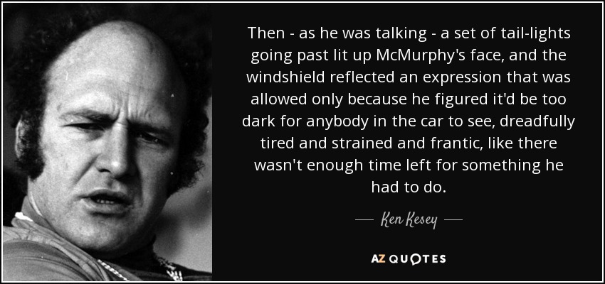 Then - as he was talking - a set of tail-lights going past lit up McMurphy's face, and the windshield reflected an expression that was allowed only because he figured it'd be too dark for anybody in the car to see, dreadfully tired and strained and frantic, like there wasn't enough time left for something he had to do. - Ken Kesey