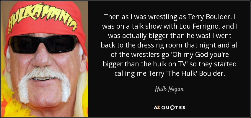 Then as I was wrestling as Terry Boulder. I was on a talk show with Lou Ferrigno, and I was actually bigger than he was! I went back to the dressing room that night and all of the wrestlers go 'Oh my God you're bigger than the hulk on TV' so they started calling me Terry 'The Hulk' Boulder. - Hulk Hogan