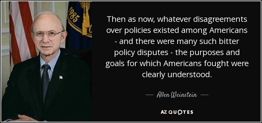 Then as now, whatever disagreements over policies existed among Americans - and there were many such bitter policy disputes - the purposes and goals for which Americans fought were clearly understood. - Allen Weinstein