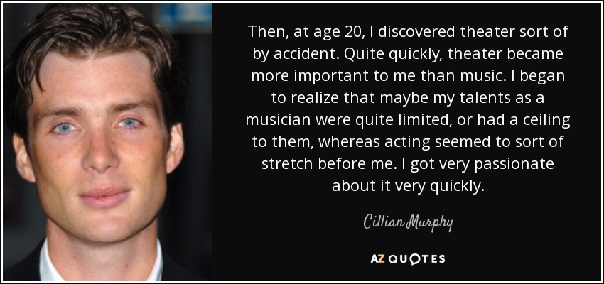 Then, at age 20, I discovered theater sort of by accident. Quite quickly, theater became more important to me than music. I began to realize that maybe my talents as a musician were quite limited, or had a ceiling to them, whereas acting seemed to sort of stretch before me. I got very passionate about it very quickly. - Cillian Murphy