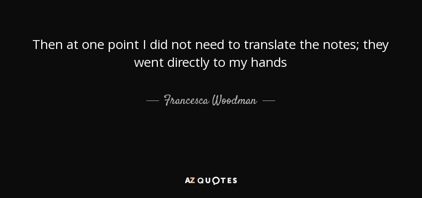 Then at one point I did not need to translate the notes; they went directly to my hands - Francesca Woodman