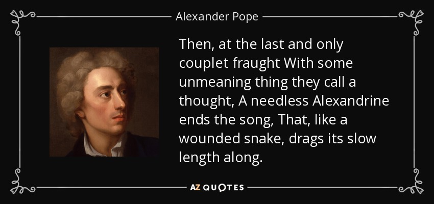 Then, at the last and only couplet fraught With some unmeaning thing they call a thought, A needless Alexandrine ends the song, That, like a wounded snake, drags its slow length along. - Alexander Pope