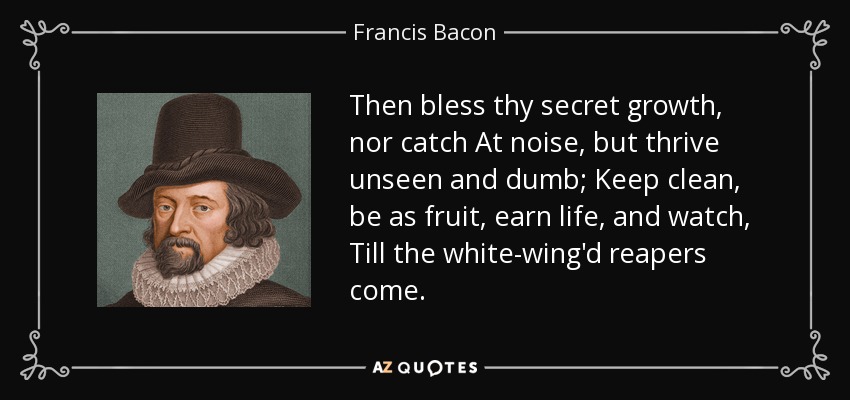 Then bless thy secret growth, nor catch At noise, but thrive unseen and dumb; Keep clean, be as fruit, earn life, and watch, Till the white-wing'd reapers come. - Francis Bacon