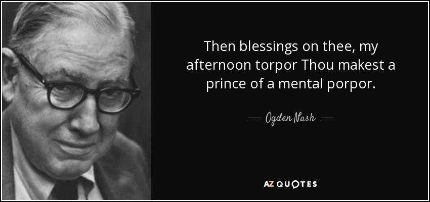 Then blessings on thee, my afternoon torpor Thou makest a prince of a mental porpor. - Ogden Nash